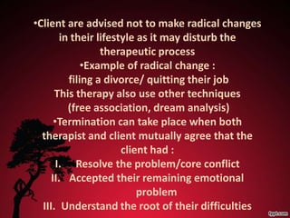 •Client are advised not to make radical changes
        in their lifestyle as it may disturb the
                  therapeutic process
              •Example of radical change :
          filing a divorce/ quitting their job
      This therapy also use other techniques
          (free association, dream analysis)
      •Termination can take place when both
  therapist and client mutually agree that the
                       client had :
       I. Resolve the problem/core conflict
     II. Accepted their remaining emotional
                           problem
  III. Understand the root of their difficulties
 
