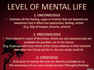 LEVEL OF MENTAL LIFE
                        1. UNCONSCIOUS
  • Contains all the feeling, urges or instinct that are beyond our
       awareness but it affect our expression, feeling, action
               (E.g. Slip of tongue, dreams, wishes)

                        2. PRECONSCIOUS
• Facts stored in a part of the brain, which are not conscious but are
                 available for possible use in the future
 (E.g. A person will never think of her home address at that moment
          but when her friend ask for it, she can easily recall it)

                          3. CONSCIOUS
    • Only level of mental life that are directly available to us
  • The awareness of our own mental process (Thoughts/feeling)
 