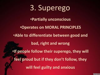 3. Superego
          •Partially unconscious
    •Operates on MORAL PRINCIPLES
•Able to differentiate between good and
          bad, right and wrong
•If people follow their superego, they will
 feel proud but if they don’t follow, they
       will feel guilty and anxious
 