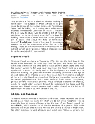 Psychoanalytic Theory and Freud: Main Points
Posted:      September   14,    2009     at    9:32    pm     by Nathan   Driskell
Filed under Psychology

This article is a first in a series of articles relating to
Psychology. The purpose of these articles is to give
you a basic idea of the various theories in Psychology.
Soon I will be taking the licensing exam to become a
Licensed Professional Counselor in Texas. I decided
the best way to study was to create a list of main
points for the various therapy styles in Psychology. By
making these series of notes available to you, you can
get a better idea about the field of Psychology
yourself. Disclaimer: these articles are by no means
account for all the information within the particular
theory. These articles mainly come from books on the
subject as well as my personal notes. I encourage you
to explore each topic in more detail.

Sigmund Freud

Sigmund Freud was born in Vienna in 1856. He was the first born in his
family which consisted of three boys and five girls. His father was strict,
which was common in this time period, leaving him to often spend time with
his mother, whom he felt was warm and kind. His family lived in a small
apartment, however his family noticed his intelligence and made sure to
foster his learning. He graduated from the university of Vienna at the age of
26 and obtained his medical degree. Four years later he became a lecturer
at the university. Freud spent much of his life working on his theory, which
he named psychonalaysis. Freud often suffered from somatic complaints,
phobias and the intense fear of dying. Freud invented the term self-analysis,
which he would often perform himself to understand his fears and his
unconscious. Freud became popular and is often viewed as the father of
Psychology. He died in 1939 of cancer of the jaw.

Id, Ego, and Superego

To Freud, humans consist of impulses and drives. These impulses are often
buried deep within us, some by which we do not even recognize. This is
especially true of young children under the age of six. Freud coined the
term libido, which consists of all the life energies of a person. This libido
contains the drives that make is who we are, and is a source of motivation.
We often gravitate toward pleasure and avoid pain. Within a person, the
 