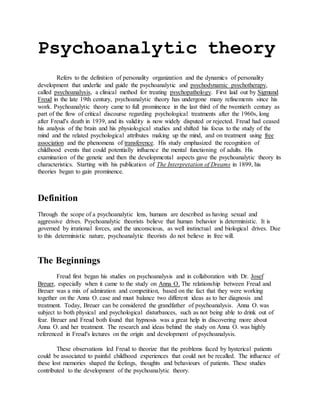 Psychoanalytic theory
Refers to the definition of personality organization and the dynamics of personality
development that underlie and guide the psychoanalytic and psychodynamic psychotherapy,
called psychoanalysis, a clinical method for treating psychopathology. First laid out by Sigmund
Freud in the late 19th century, psychoanalytic theory has undergone many refinements since his
work. Psychoanalytic theory came to full prominence in the last third of the twentieth century as
part of the flow of critical discourse regarding psychological treatments after the 1960s, long
after Freud's death in 1939, and its validity is now widely disputed or rejected. Freud had ceased
his analysis of the brain and his physiological studies and shifted his focus to the study of the
mind and the related psychological attributes making up the mind, and on treatment using free
association and the phenomena of transference. His study emphasized the recognition of
childhood events that could potentially influence the mental functioning of adults. His
examination of the genetic and then the developmental aspects gave the psychoanalytic theory its
characteristics. Starting with his publication of The Interpretation of Dreams in 1899, his
theories began to gain prominence.
Definition
Through the scope of a psychoanalytic lens, humans are described as having sexual and
aggressive drives. Psychoanalytic theorists believe that human behavior is deterministic. It is
governed by irrational forces, and the unconscious, as well instinctual and biological drives. Due
to this deterministic nature, psychoanalytic theorists do not believe in free will.
The Beginnings
Freud first began his studies on psychoanalysis and in collaboration with Dr. Josef
Breuer, especially when it came to the study on Anna O. The relationship between Freud and
Breuer was a mix of admiration and competition, based on the fact that they were working
together on the Anna O. case and must balance two different ideas as to her diagnosis and
treatment. Today, Breuer can be considered the grandfather of psychoanalysis. Anna O. was
subject to both physical and psychological disturbances, such as not being able to drink out of
fear. Breuer and Freud both found that hypnosis was a great help in discovering more about
Anna O. and her treatment. The research and ideas behind the study on Anna O. was highly
referenced in Freud's lectures on the origin and development of psychoanalysis.
These observations led Freud to theorize that the problems faced by hysterical patients
could be associated to painful childhood experiences that could not be recalled. The influence of
these lost memories shaped the feelings, thoughts and behaviours of patients. These studies
contributed to the development of the psychoanalytic theory.
 