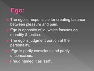  The ego is responsible for creating balance
between pleasure and pain.
 Ego is opposite of id, which focuses on
morality & justice.
 The ego is judgment portion of the
personality.
 Ego is partly conscious and partly
unconscious.
 Freud named it as ‘self’.
 