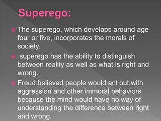  The superego, which develops around age
four or five, incorporates the morals of
society.
 superego has the ability to distinguish
between reality as well as what is right and
wrong.
 Freud believed people would act out with
aggression and other immoral behaviors
because the mind would have no way of
understanding the difference between right
and wrong.
 