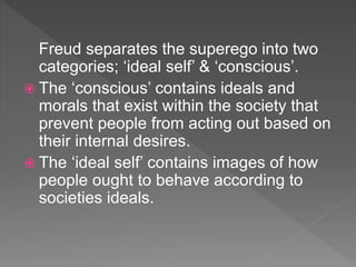 Freud separates the superego into two
categories; ‘ideal self’ & ‘conscious’.
 The ‘conscious’ contains ideals and
morals that exist within the society that
prevent people from acting out based on
their internal desires.
 The ‘ideal self’ contains images of how
people ought to behave according to
societies ideals.
 