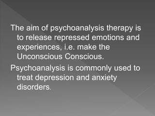 The aim of psychoanalysis therapy is
to release repressed emotions and
experiences, i.e. make the
Unconscious Conscious.
Psychoanalysis is commonly used to
treat depression and anxiety
disorders.
 