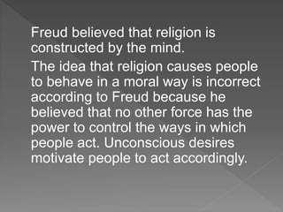 Freud believed that religion is
constructed by the mind.
The idea that religion causes people
to behave in a moral way is incorrect
according to Freud because he
believed that no other force has the
power to control the ways in which
people act. Unconscious desires
motivate people to act accordingly.
 