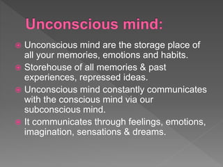  Unconscious mind are the storage place of
all your memories, emotions and habits.
 Storehouse of all memories & past
experiences, repressed ideas.
 Unconscious mind constantly communicates
with the conscious mind via our
subconscious mind.
 It communicates through feelings, emotions,
imagination, sensations & dreams.
 