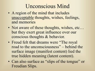 Unconscious Mind
• A region of the mind that includes
unacceptable thoughts, wishes, feelings,
and memories
• Not aware of these thoughts, wishes, etc…
but they exert great influence over our
conscious thoughts & behavior.
• Freud felt that dreams were “The royal
road to the unconsciousness” – behind the
surface image (manifest content) lied the
true hidden meaning (latent content).
• Can also surface as “slips of the tongue” or
Freudian Slips.
 