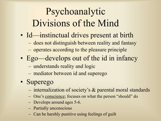 Psychoanalytic
Divisions of the Mind
• Id—instinctual drives present at birth
– does not distinguish between reality and fantasy
– operates according to the pleasure principle
• Ego—develops out of the id in infancy
– understands reality and logic
– mediator between id and superego
• Superego
– internalization of society’s & parental moral standards
– One’s conscience; focuses on what the person “should” do
– Develops around ages 5-6.
– Partially unconscious
– Can be harshly punitive using feelings of guilt
 