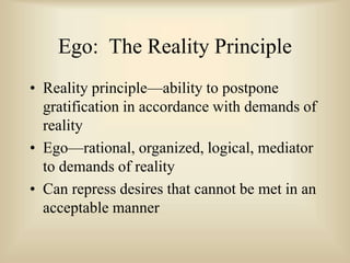 Ego: The Reality Principle
• Reality principle—ability to postpone
gratification in accordance with demands of
reality
• Ego—rational, organized, logical, mediator
to demands of reality
• Can repress desires that cannot be met in an
acceptable manner
 