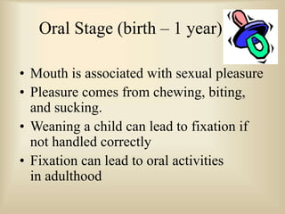 Oral Stage (birth – 1 year)
• Mouth is associated with sexual pleasure
• Pleasure comes from chewing, biting,
and sucking.
• Weaning a child can lead to fixation if
not handled correctly
• Fixation can lead to oral activities
in adulthood
 