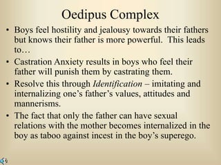 Oedipus Complex
• Boys feel hostility and jealousy towards their fathers
but knows their father is more powerful. This leads
to…
• Castration Anxiety results in boys who feel their
father will punish them by castrating them.
• Resolve this through Identification – imitating and
internalizing one’s father’s values, attitudes and
mannerisms.
• The fact that only the father can have sexual
relations with the mother becomes internalized in the
boy as taboo against incest in the boy’s superego.
 