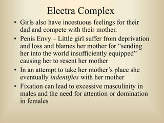 Electra Complex
• Girls also have incestuous feelings for their
dad and compete with their mother.
• Penis Envy – Little girl suffer from deprivation
and loss and blames her mother for “sending
her into the world insufficiently equipped”
causing her to resent her mother
• In an attempt to take her mother’s place she
eventually indentifies with her mother
• Fixation can lead to excessive masculinity in
males and the need for attention or domination
in females
 