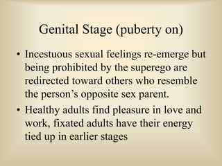 Genital Stage (puberty on)
• Incestuous sexual feelings re-emerge but
being prohibited by the superego are
redirected toward others who resemble
the person’s opposite sex parent.
• Healthy adults find pleasure in love and
work, fixated adults have their energy
tied up in earlier stages
 