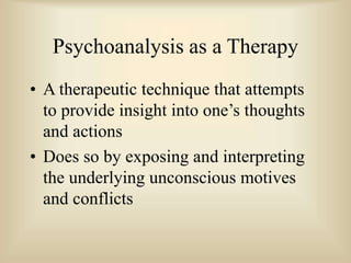 Psychoanalysis as a Therapy
• A therapeutic technique that attempts
to provide insight into one’s thoughts
and actions
• Does so by exposing and interpreting
the underlying unconscious motives
and conflicts
 