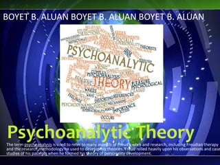 Psychoanalytic TheoryThe term psychoanalysis is used to refer to many aspects of Freud’s work and research, including Freudian therapy
and the research methodology he used to develop his theories. Freud relied heavily upon his observations and case
studies of his patients when he formed his theory of personality development.
BOYET B. ALUAN BOYET B. ALUAN BOYET B. ALUAN
 