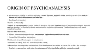 ORIGIN OF PSYCHOANALYSIS
• Psychoanalysis is a body of ideas developed by Austrian physician, Sigmund Freud, primarily devoted to the study of
human psychological functioning and behaviour.
• Psychoanalysis inherited:
Theories of Personality
Theories of Psychopathology- 2 major schools of thought in Psychiatry, Somatic(causes of abnormal behaviour are physical)
and Psychic(causes of abnormal behaviour are emotional or psychological in nature). Thus Psychoanalysis revolt against
somatic orientation.
Practice of Psychotherapy.
• Distinct from mainstream psychology- Methodology, Topics of study and Historical roots.
• Some of the Philosophical Speculations-
Mental events have different degrees of consciousness.
The mind is an iceberg, most of it is unconscious.(FECHNER)
Acknowledged that many others has speculated about consciousness, but claimed he was the first to find a way to study it.
• Emphasis on unconscious motivation, the main causes of behaviour lie buried in the unconscious mind.
 