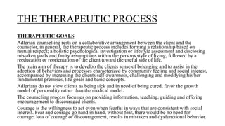 THE THERAPEUTIC PROCESS
THERAPEUTIC GOALS
Adlerian counselling rests on a collaborative arrangement between the client and the
counselor, in general, the therapeutic process includes forming a relationship based on
mutual respect; a holistic psychological investigation or lifestyle assessment and disclosing
mistaken goals and faulty assumptions within the persons style of living, followed by a
reeducation or reorientation of the client toward the useful side of life.
The main aim of therapy is to develop the clients sense of belonging and to assist in the
adoption of behaviors and processes characterized by community feeling and social interest,
accompanied by increasing the clients self-awareness, challenging and modifying his/her
fundamental premises, life goals and basic concepts.
Adlerians do not view clients as being sick and in need of being cured, favor the growth
model of personality rather than the medical model.
The counseling process focusses on providing information, teaching, guiding and offering
encouragement to discouraged clients.
Courage is the willingness to act even when fearful in ways that are consistent with social
interest. Fear and courage go hand in hand, without fear, there would be no need for
courage, loss of courage or discouragement, results in mistaken and dysfunctional behavior.
 