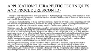 APPLICATION:THERAPEUTIC TECHNIQUES
AND PROCEDURES(CONTD)
The use of early recollections is a unique feature of Adlerian group counseling, from a series of early
memories, individuals can get a clear sense of their mistaken notions, current attitudes, social interest
and possible future behavior.
Through the mutual sharing of these early recollections, members develop a sense of connection with
one another and group cohesion is increased, the group becomes an agent of change because of the
improved interpersonal relationships among members and the emergence of hope.
One must value the way Adlerian group counselors implement action strategies at each of the group
sessions and especially during the reorientation stage when new decisions are made and goals are
modified, to challenge self-limiting assumptions, members are encouraged to act as if they were the
persons they want to be, asked to catch themselves in the process of repeating old patterns that have
led to ineffective or self-defeating behaviors, the members come to appreciate that if they hope to
change, they need to set tasks for themselves, apply group lessons to daily life and take steps in
finding solution to their problems, this final stage characterized by group leaders and members
working together to challenge erroneous beliefs about self, life and others.
Adlerian group counseling can be considered a brief approach to treatment, core characteristics
associated with the therapy includes, rapid establishment of a strong therapeutic alliance, clear
problem focus and goal alignment, rapid assessment, emphasis on active and directive therapeutic
interventions, an optimistic view of change, a focus on both the present and future and on emphasis
on tailoring treatment to the unique needs of the clients in the most time-efficient manner possible.
 