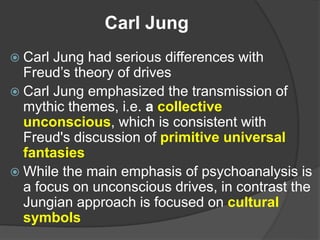 Carl Jung
 Carl Jung had serious differences with
Freud’s theory of drives
 Carl Jung emphasized the transmission of
mythic themes, i.e. a collective
unconscious, which is consistent with
Freud's discussion of primitive universal
fantasies
 While the main emphasis of psychoanalysis is
a focus on unconscious drives, in contrast the
Jungian approach is focused on cultural
symbols
 