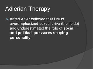 Adlerian Therapy
 Alfred Adler believed that Freud
overemphasized sexual drive (the libido)
and underestimated the role of social
and political pressures shaping
personality.
 