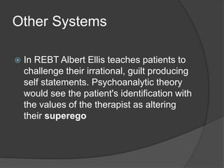 Other Systems
 In REBT Albert Ellis teaches patients to
challenge their irrational, guilt producing
self statements. Psychoanalytic theory
would see the patient's identification with
the values of the therapist as altering
their superego
 