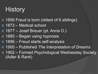 History
 1856 Freud is born (oldest of 6 siblings)
 1873 – Medical school
 1877 – Josef Breuer (pt. Anna O.)
 1885 – Began using hypnosis
 1896 – Freud starts self-analysis
 1900 – Published The Interpretation of Dreams
 1902 – Formed Psychological Wednesday Society
(Adler & Rank)
 