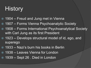History
 1904 – Freud and Jung met in Vienna
 1907 – Forms Vienna Psychoanalytic Society
 1908 – Forms International Psychoanalytical Society
with Carl Jung as its first President
 1923 – Develops structural model of id, ego, and
superego
 1933 – Nazi’s burn his books in Berlin
 1938 – Leaves Vienna for London
 1939 – Sept 26 . Died in London
 