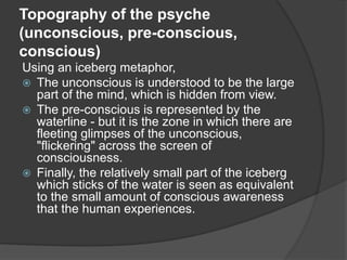 Topography of the psyche
(unconscious, pre-conscious,
conscious)
Using an iceberg metaphor,
 The unconscious is understood to be the large
part of the mind, which is hidden from view.
 The pre-conscious is represented by the
waterline - but it is the zone in which there are
fleeting glimpses of the unconscious,
"flickering" across the screen of
consciousness.
 Finally, the relatively small part of the iceberg
which sticks of the water is seen as equivalent
to the small amount of conscious awareness
that the human experiences.
 