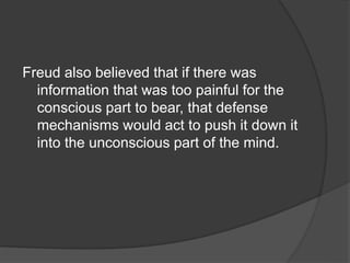 Freud also believed that if there was
information that was too painful for the
conscious part to bear, that defense
mechanisms would act to push it down it
into the unconscious part of the mind.
 