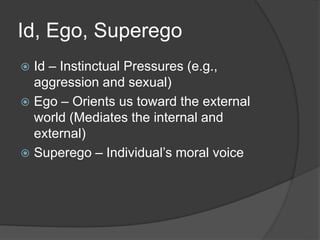 Id, Ego, Superego
 Id – Instinctual Pressures (e.g.,
aggression and sexual)
 Ego – Orients us toward the external
world (Mediates the internal and
external)
 Superego – Individual’s moral voice
 
