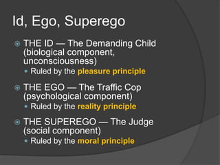 Id, Ego, Superego
 THE ID — The Demanding Child
(biological component,
unconsciousness)
 Ruled by the pleasure principle
 THE EGO — The Traffic Cop
(psychological component)
 Ruled by the reality principle
 THE SUPEREGO — The Judge
(social component)
 Ruled by the moral principle
 