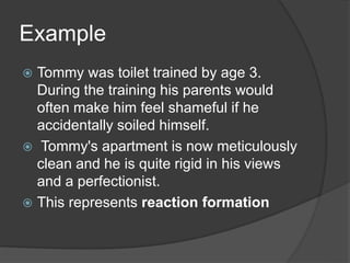 Example
 Tommy was toilet trained by age 3.
During the training his parents would
often make him feel shameful if he
accidentally soiled himself.
 Tommy's apartment is now meticulously
clean and he is quite rigid in his views
and a perfectionist.
 This represents reaction formation
 