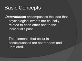 Basic Concepts
Determinism encompasses the idea that
psychological events are causally
related to each other and to the
individual’s past.
The elements that occur in
consciousness are not random and
unrelated.
 