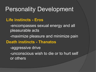 Personality Development
Life instincts - Eros
-encompasses sexual energy and all
pleasurable acts
-maximize pleasure and minimize pain
Death instincts - Thanatos
-aggressive drive
-unconscious wish to die or to hurt self
or others
 