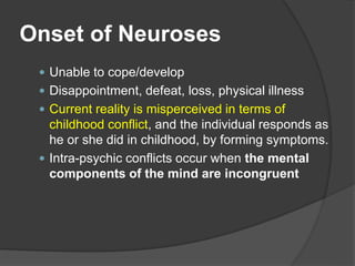 Onset of Neuroses
 Unable to cope/develop
 Disappointment, defeat, loss, physical illness
 Current reality is misperceived in terms of
childhood conflict, and the individual responds as
he or she did in childhood, by forming symptoms.
 Intra-psychic conflicts occur when the mental
components of the mind are incongruent
 
