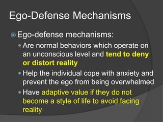 Ego-Defense Mechanisms
 Ego-defense mechanisms:
 Are normal behaviors which operate on
an unconscious level and tend to deny
or distort reality
 Help the individual cope with anxiety and
prevent the ego from being overwhelmed
 Have adaptive value if they do not
become a style of life to avoid facing
reality
 