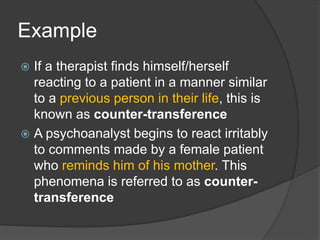 Example
 If a therapist finds himself/herself
reacting to a patient in a manner similar
to a previous person in their life, this is
known as counter-transference
 A psychoanalyst begins to react irritably
to comments made by a female patient
who reminds him of his mother. This
phenomena is referred to as counter-
transference
 