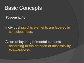 Basic Concepts
Topography
Individual psychic elements are layered in
consciousness.
A sort of layering of mental contents
according to the criterion of accessibility
to awareness.
 