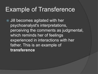 Example of Transference
 Jill becomes agitated with her
psychoanalyst's interpretations,
perceiving the comments as judgmental,
which reminds her of feelings
experienced in interactions with her
father. This is an example of
transference
 