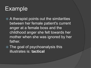 Example
 A therapist points out the similarities
between her female patient's current
anger at a female boss and the
childhood anger she felt towards her
mother when she was ignored by her
father.
 The goal of psychoanalysis this
illustrates is: tactical
 