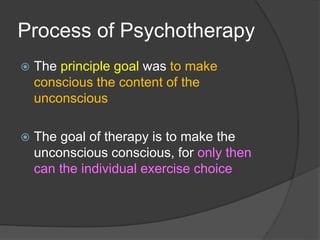 Process of Psychotherapy
 The principle goal was to make
conscious the content of the
unconscious
 The goal of therapy is to make the
unconscious conscious, for only then
can the individual exercise choice
 