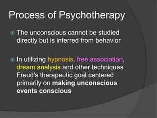 Process of Psychotherapy
 The unconscious cannot be studied
directly but is inferred from behavior
 In utilizing hypnosis, free association,
dream analysis and other techniques
Freud's therapeutic goal centered
primarily on making unconscious
events conscious
 