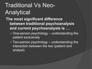 Traditional Vs Neo-
Analytical
The most significant difference
between traditional psychoanalysis
and current psychoanalysis is …
 One-person psychology – understanding the
patient exclusively
 Two-person psychology – understanding the
interaction between the two (patient and
analyst)
 