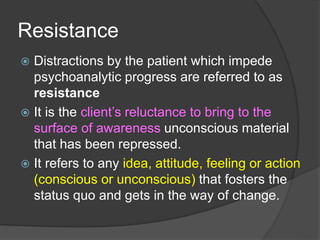 Resistance
 Distractions by the patient which impede
psychoanalytic progress are referred to as
resistance
 It is the client’s reluctance to bring to the
surface of awareness unconscious material
that has been repressed.
 It refers to any idea, attitude, feeling or action
(conscious or unconscious) that fosters the
status quo and gets in the way of change.
 