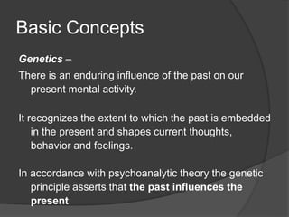 Basic Concepts
Genetics –
There is an enduring influence of the past on our
present mental activity.
It recognizes the extent to which the past is embedded
in the present and shapes current thoughts,
behavior and feelings.
In accordance with psychoanalytic theory the genetic
principle asserts that the past influences the
present
 