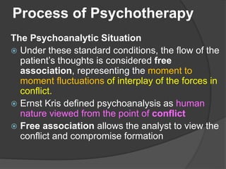 Process of Psychotherapy
The Psychoanalytic Situation
 Under these standard conditions, the flow of the
patient’s thoughts is considered free
association, representing the moment to
moment fluctuations of interplay of the forces in
conflict.
 Ernst Kris defined psychoanalysis as human
nature viewed from the point of conflict
 Free association allows the analyst to view the
conflict and compromise formation
 