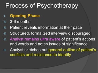 Process of Psychotherapy
1. Opening Phase
 3-6 months
 Patient reveals information at their pace
 Structured, formalized interview discouraged
 Analyst remains ultra aware of patient’s actions
and words and notes issues of significance
 Analyst sketches out general outline of patient’s
conflicts and resistance to identify
 