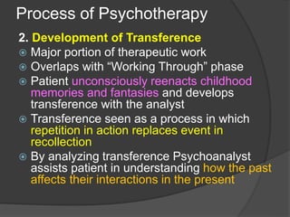 Process of Psychotherapy
2. Development of Transference
 Major portion of therapeutic work
 Overlaps with “Working Through” phase
 Patient unconsciously reenacts childhood
memories and fantasies and develops
transference with the analyst
 Transference seen as a process in which
repetition in action replaces event in
recollection
 By analyzing transference Psychoanalyst
assists patient in understanding how the past
affects their interactions in the present
 