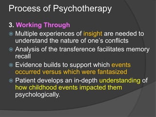 Process of Psychotherapy
3. Working Through
 Multiple experiences of insight are needed to
understand the nature of one’s conflicts
 Analysis of the transference facilitates memory
recall
 Evidence builds to support which events
occurred versus which were fantasized
 Patient develops an in-depth understanding of
how childhood events impacted them
psychologically.
 
